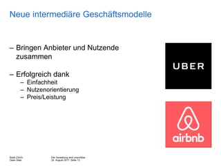 Die Verwaltung wird unsichtbar
24. August 2017, Seite 13
Stadt Zürich
Open Data
Neue intermediäre Geschäftsmodelle
– Bringen Anbieter und Nutzende
zusammen
– Erfolgreich dank
– Einfachheit
– Nutzenorientierung
– Preis/Leistung
 