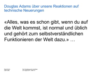 Die Verwaltung wird unsichtbar
24. August 2017, Seite 14
Stadt Zürich
Open Data
Douglas Adams über unsere Reaktionen auf
technische Neuerungen
«Alles, was es schon gibt, wenn du auf
die Welt kommst, ist normal und üblich
und gehört zum selbstverständlichen
Funktionieren der Welt dazu.» …
 