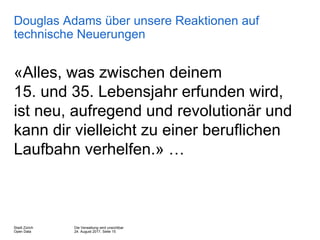 Die Verwaltung wird unsichtbar
24. August 2017, Seite 15
Stadt Zürich
Open Data
Douglas Adams über unsere Reaktionen auf
technische Neuerungen
«Alles, was zwischen deinem
15. und 35. Lebensjahr erfunden wird,
ist neu, aufregend und revolutionär und
kann dir vielleicht zu einer beruflichen
Laufbahn verhelfen.» …
 
