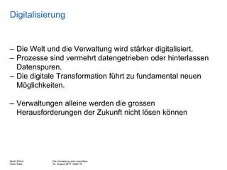 Die Verwaltung wird unsichtbar
24. August 2017, Seite 19
Stadt Zürich
Open Data
Digitalisierung
– Die Welt und die Verwaltung wird stärker digitalisiert.
– Prozesse sind vermehrt datengetrieben oder hinterlassen
Datenspuren.
– Die digitale Transformation führt zu fundamental neuen
Möglichkeiten.
– Verwaltungen alleine werden die grossen
Herausforderungen der Zukunft nicht lösen können
 