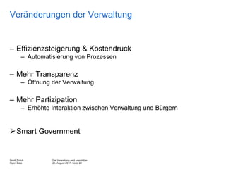 Die Verwaltung wird unsichtbar
24. August 2017, Seite 22
Stadt Zürich
Open Data
Veränderungen der Verwaltung
– Effizienzsteigerung & Kostendruck
– Automatisierung von Prozessen
– Mehr Transparenz
– Öffnung der Verwaltung
– Mehr Partizipation
– Erhöhte Interaktion zwischen Verwaltung und Bürgern
Smart Government
 