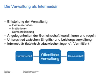 Die Verwaltung wird unsichtbar
24. August 2017, Seite 4
Stadt Zürich
Open Data
Die Verwaltung als Intermediär
– Entstehung der Verwaltung
– Gemeinschaften
– Institutionen
– Demokratisierung
– Angelegenheiten der Gemeinschaft koordinieren und regeln
– Unterschied zwischen Eingriffs- und Leistungsverwaltung
– Intermediär (lateinisch „dazwischenliegend“: Vermittler)
Öffentliche
Verwaltung
Gemeinschaft Gemeinschaft
 