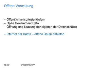 Die Verwaltung wird unsichtbar
24. August 2017, Seite 42
Stadt Zürich
Open Data
Offene Verwaltung
– Öffentlichkeitsprinzip fördern
– Open Government Data
– Öffnung und Nutzung der eigenen der Datenschätze
– Internet der Daten – offene Daten anbieten
 