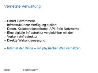 Die Verwaltung wird unsichtbar
24. August 2017, Seite 43
Stadt Zürich
Open Data
Vernetzte Verwaltung
– Smart Government
– Infrastruktur zur Verfügung stellen:
Daten, Kollaborationsräume, API, freie Netzwerke
– Eine digitale Infrastruktur vergleichbar mit der
Verkehrsinfrastruktur
– Direkte Wirkungsmessung
– Internet der Dinge – mit physischer Welt vernetzen
 