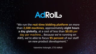 “We run the real-time bidding platform on more
than 2,500 machines, approximately eight hours
a day globally, at a cost of less than $0.05 per
day per machine... Because we’re running on
AWS, we’re able to focus 95 percent of our staff
on new product development.”
Valentino Volonghi, CTO AdRoll
 