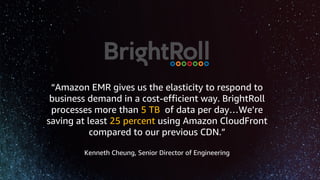 “Amazon EMR gives us the elasticity to respond to
business demand in a cost-efficient way. BrightRoll
processes more than 5 TB of data per day…We’re
saving at least 25 percent using Amazon CloudFront
compared to our previous CDN.”
Kenneth Cheung, Senior Director of Engineering
 