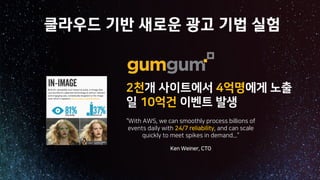 2천개 사이트에서 4억명에게 노출
일 10억건 이벤트 발생
“With AWS, we can smoothly process billions of
events daily with 24/7 reliability, and can scale
quickly to meet spikes in demand...”
Ken Weiner, CTO
클라우드 기반 새로운 광고 기법 실험
 