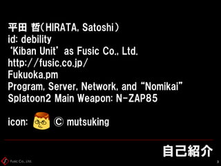 Fusic Co., Ltd.
自己紹介
3
平田 哲（HIRATA, Satoshi）
id: debility
‘Kiban Unit’ as Fusic Co., Ltd.
http://fusic.co.jp/
Fukuoka.pm
Program, Server, Network, and “Nomikai”
Splatoon2 Main Weapon: N-ZAP85
icon: © mutsuking
 