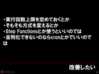 Fusic Co., Ltd.
改善したい
46
・実行回数上限を定めておくとか
・そもそも方式を変えるとか
・Step Functionsとか使うといいのでは
・並列化できないのならcronとかでいいので
は
 