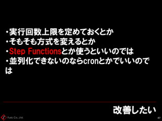 Fusic Co., Ltd.
改善したい
47
・実行回数上限を定めておくとか
・そもそも方式を変えるとか
・Step Functionsとか使うといいのでは
・並列化できないのならcronとかでいいので
は
 