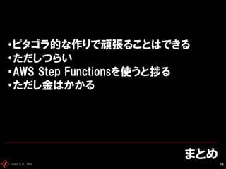 Fusic Co., Ltd.
まとめ
74
・ピタゴラ的な作りで頑張ることはできる
・ただしつらい
・AWS Step Functionsを使うと捗る
・ただし金はかかる
 