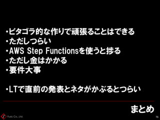 Fusic Co., Ltd.
まとめ
76
・ピタゴラ的な作りで頑張ることはできる
・ただしつらい
・AWS Step Functionsを使うと捗る
・ただし金はかかる
・要件大事
・LTで直前の発表とネタがかぶるとつらい
 
