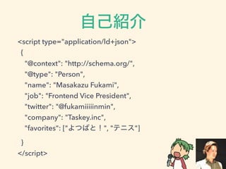 <script type="application/ld+json">
{
"@context": "http://schema.org/",
"@type": "Person",
"name": "Masakazu Fukami",
"job": "Frontend Vice President",
"twitter": "@fukamiiiiinmin",
"company": "Taskey.inc",
"favorites": [" ", " "]
}
</script>
 