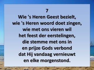 7
Wie 's Heren Geest bezielt,
wie 's Heren woord doet zingen,
wie met ons vieren wil
het feest der eerstelingen,
die stemme met ons in
en prijze Gods verbond
dat Hij vandaag vernieuwt
en elke morgenstond.
 