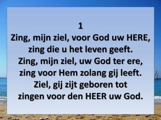 1
Zing, mijn ziel, voor God uw HERE,
zing die u het leven geeft.
Zing, mijn ziel, uw God ter ere,
zing voor Hem zolang gij leeft.
Ziel, gij zijt geboren tot
zingen voor den HEER uw God.
 