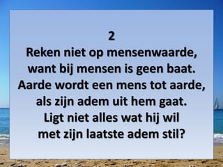 2
Reken niet op mensenwaarde,
want bij mensen is geen baat.
Aarde wordt een mens tot aarde,
als zijn adem uit hem gaat.
Ligt niet alles wat hij wil
met zijn laatste adem stil?
 