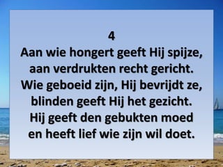 4
Aan wie hongert geeft Hij spijze,
aan verdrukten recht gericht.
Wie geboeid zijn, Hij bevrijdt ze,
blinden geeft Hij het gezicht.
Hij geeft den gebukten moed
en heeft lief wie zijn wil doet.
 