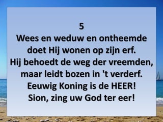 5
Wees en weduw en ontheemde
doet Hij wonen op zijn erf.
Hij behoedt de weg der vreemden,
maar leidt bozen in 't verderf.
Eeuwig Koning is de HEER!
Sion, zing uw God ter eer!
 