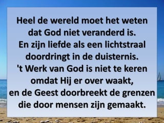 Heel de wereld moet het weten
dat God niet veranderd is.
En zijn liefde als een lichtstraal
doordringt in de duisternis.
't Werk van God is niet te keren
omdat Hij er over waakt,
en de Geest doorbreekt de grenzen
die door mensen zijn gemaakt.
 