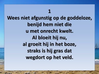 1
Wees niet afgunstig op de goddeloze,
benijd hem niet die
u met onrecht kwelt.
Al bloeit hij nu,
al groeit hij in het boze,
straks is hij gras dat
wegdort op het veld.
 