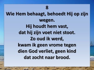 8
Wie Hem behaagt, behoedt Hij op zijn
wegen.
Hij houdt hem vast,
dat hij zijn voet niet stoot.
Zo oud ik werd,
kwam ik geen vrome tegen
dien God verliet, geen kind
dat zocht naar brood.
 