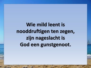 Wie mild leent is
nooddruftigen ten zegen,
zijn nageslacht is
God een gunstgenoot.
 