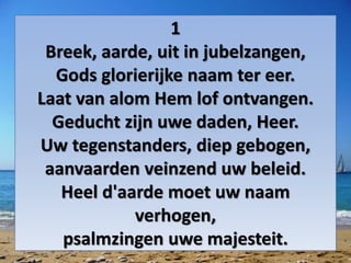 1
Breek, aarde, uit in jubelzangen,
Gods glorierijke naam ter eer.
Laat van alom Hem lof ontvangen.
Geducht zijn uwe daden, Heer.
Uw tegenstanders, diep gebogen,
aanvaarden veinzend uw beleid.
Heel d'aarde moet uw naam
verhogen,
psalmzingen uwe majesteit.
 