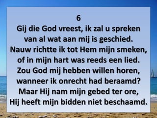 6
Gij die God vreest, ik zal u spreken
van al wat aan mij is geschied.
Nauw richtte ik tot Hem mijn smeken,
of in mijn hart was reeds een lied.
Zou God mij hebben willen horen,
wanneer ik onrecht had beraamd?
Maar Hij nam mijn gebed ter ore,
Hij heeft mijn bidden niet beschaamd.
 