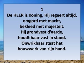 1
De HEER is Koning, Hij regeert altijd,
omgord met macht,
bekleed met majesteit.
Hij grondvest d'aarde,
houdt haar vast in stand.
Onwrikbaar staat het
bouwwerk van zijn hand.
 