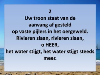 2
Uw troon staat van de
aanvang af gesteld
op vaste pijlers in het oergeweld.
Rivieren slaan, rivieren slaan,
o HEER,
het water stijgt, het water stijgt steeds
meer.
 