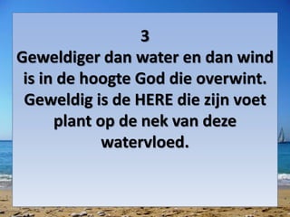3
Geweldiger dan water en dan wind
is in de hoogte God die overwint.
Geweldig is de HERE die zijn voet
plant op de nek van deze
watervloed.
 