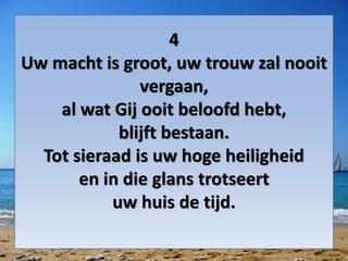 4
Uw macht is groot, uw trouw zal nooit
vergaan,
al wat Gij ooit beloofd hebt,
blijft bestaan.
Tot sieraad is uw hoge heiligheid
en in die glans trotseert
uw huis de tijd.
 