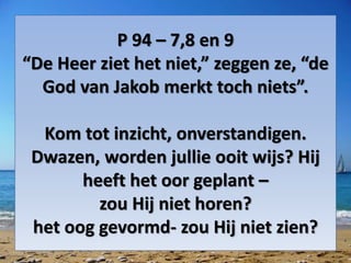 P 94 – 7,8 en 9
“De Heer ziet het niet,” zeggen ze, “de
God van Jakob merkt toch niets”.
Kom tot inzicht, onverstandigen.
Dwazen, worden jullie ooit wijs? Hij
heeft het oor geplant –
zou Hij niet horen?
het oog gevormd- zou Hij niet zien?
 