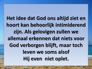 Het idee dat God ons altijd ziet en
hoort kan behoorlijk intimiderend
zijn. Als gelovigen zullen we
allemaal erkennen dat niets voor
God verborgen blijft, maar toch
leven we soms alsof
Hij even niet oplet.
 