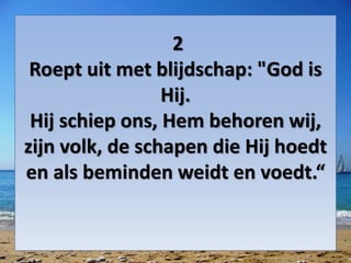 2
Roept uit met blijdschap: "God is
Hij.
Hij schiep ons, Hem behoren wij,
zijn volk, de schapen die Hij hoedt
en als beminden weidt en voedt.“
 