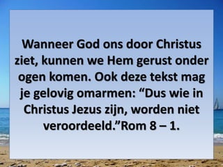 Wanneer God ons door Christus
ziet, kunnen we Hem gerust onder
ogen komen. Ook deze tekst mag
je gelovig omarmen: “Dus wie in
Christus Jezus zijn, worden niet
veroordeeld.”Rom 8 – 1.
 