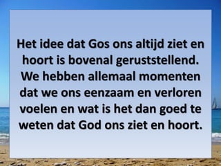 Het idee dat Gos ons altijd ziet en
hoort is bovenal geruststellend.
We hebben allemaal momenten
dat we ons eenzaam en verloren
voelen en wat is het dan goed te
weten dat God ons ziet en hoort.
 