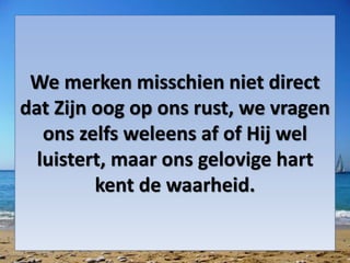 We merken misschien niet direct
dat Zijn oog op ons rust, we vragen
ons zelfs weleens af of Hij wel
luistert, maar ons gelovige hart
kent de waarheid.
 