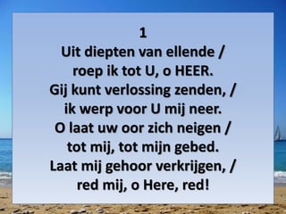 1
Uit diepten van ellende /
roep ik tot U, o HEER.
Gij kunt verlossing zenden, /
ik werp voor U mij neer.
O laat uw oor zich neigen /
tot mij, tot mijn gebed.
Laat mij gehoor verkrijgen, /
red mij, o Here, red!
 
