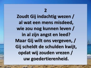 2
Zoudt Gij indachtig wezen /
al wat een mens misdeed,
wie zou nog kunnen leven /
in al zijn angst en leed?
Maar Gij wilt ons vergeven, /
Gij scheldt de schulden kwijt,
opdat wij zouden vrezen /
uw goedertierenheid.
 