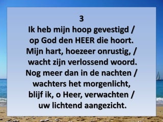 3
Ik heb mijn hoop gevestigd /
op God den HEER die hoort.
Mijn hart, hoezeer onrustig, /
wacht zijn verlossend woord.
Nog meer dan in de nachten /
wachters het morgenlicht,
blijf ik, o Heer, verwachten /
uw lichtend aangezicht.
 