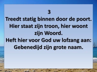 3
Treedt statig binnen door de poort.
Hier staat zijn troon, hier woont
zijn Woord.
Heft hier voor God uw lofzang aan:
Gebenedijd zijn grote naam.
 