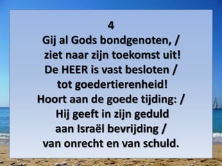 4
Gij al Gods bondgenoten, /
ziet naar zijn toekomst uit!
De HEER is vast besloten /
tot goedertierenheid!
Hoort aan de goede tijding: /
Hij geeft in zijn geduld
aan Israël bevrijding /
van onrecht en van schuld.
 