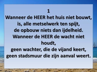 1
Wanneer de HEER het huis niet bouwt,
is, alle metselwerk ten spijt,
de opbouw niets dan ijdelheid.
Wanneer de HEER de wacht niet
houdt,
geen wachter, die de vijand keert,
geen stadsmuur die zijn aanval weert.
 