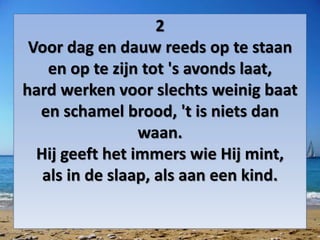 2
Voor dag en dauw reeds op te staan
en op te zijn tot 's avonds laat,
hard werken voor slechts weinig baat
en schamel brood, 't is niets dan
waan.
Hij geeft het immers wie Hij mint,
als in de slaap, als aan een kind.
 