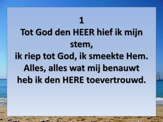 1
Tot God den HEER hief ik mijn
stem,
ik riep tot God, ik smeekte Hem.
Alles, alles wat mij benauwt
heb ik den HERE toevertrouwd.
 