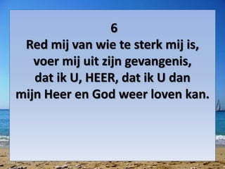 6
Red mij van wie te sterk mij is,
voer mij uit zijn gevangenis,
dat ik U, HEER, dat ik U dan
mijn Heer en God weer loven kan.
 