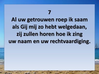 7
Al uw getrouwen roep ik saam
als Gij mij zo hebt welgedaan,
zij zullen horen hoe ik zing
uw naam en uw rechtvaardiging.
 