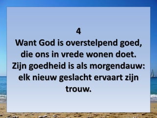 4
Want God is overstelpend goed,
die ons in vrede wonen doet.
Zijn goedheid is als morgendauw:
elk nieuw geslacht ervaart zijn
trouw.
 