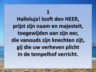 1
Halleluja! looft den HEER,
prijst zijn naam en majesteit,
toegewijden aan zijn eer,
die vanouds zijn knechten zijt,
gij die uw verheven plicht
in de tempelhof verricht.
 